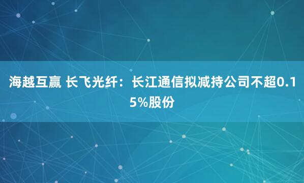 海越互赢 长飞光纤：长江通信拟减持公司不超0.15%股份