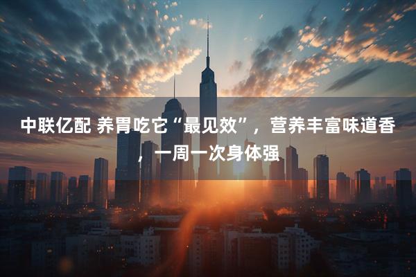 中联亿配 养胃吃它“最见效”，营养丰富味道香，一周一次身体强