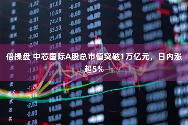 倍操盘 中芯国际A股总市值突破1万亿元，日内涨超5%