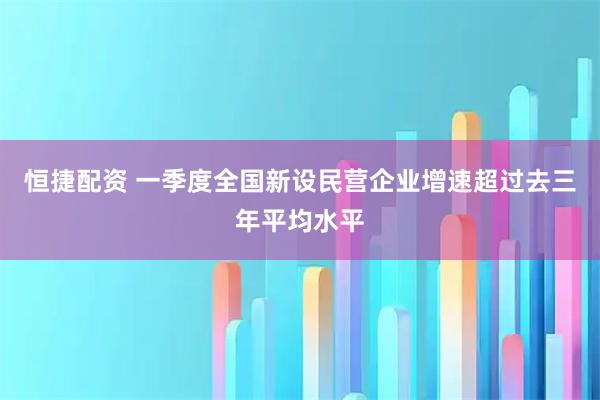 恒捷配资 一季度全国新设民营企业增速超过去三年平均水平