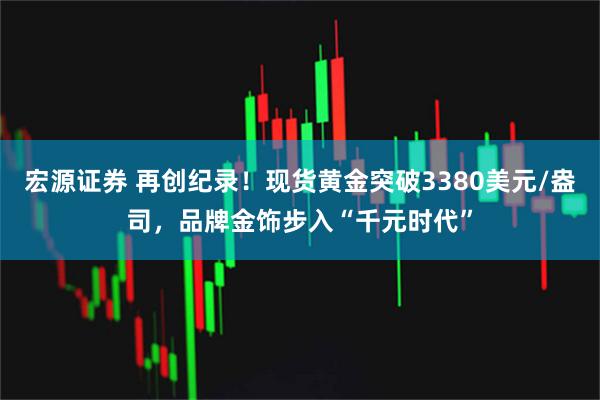 宏源证券 再创纪录！现货黄金突破3380美元/盎司，品牌金饰步入“千元时代”
