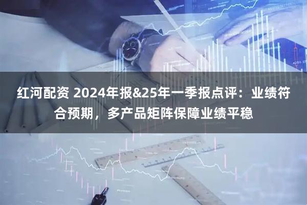 红河配资 2024年报&25年一季报点评：业绩符合预期，多产品矩阵保障业绩平稳