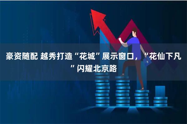 豪资随配 越秀打造“花城”展示窗口，“花仙下凡”闪耀北京路