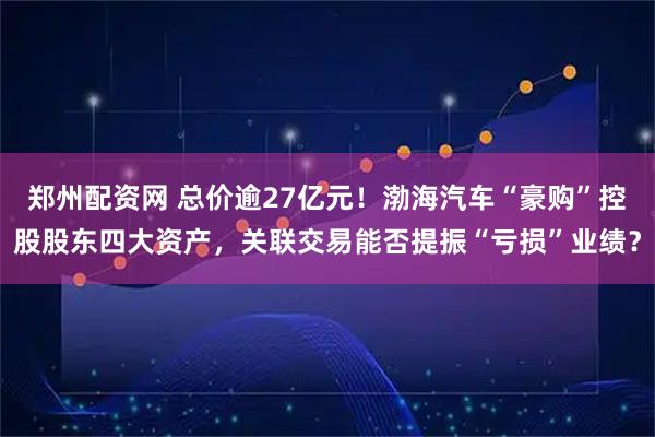 郑州配资网 总价逾27亿元！渤海汽车“豪购”控股股东四大资产，关联交易能否提振“亏损”业绩？