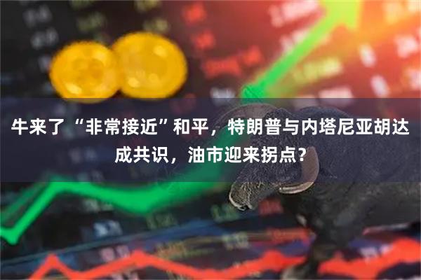 牛来了 “非常接近”和平，特朗普与内塔尼亚胡达成共识，油市迎来拐点？