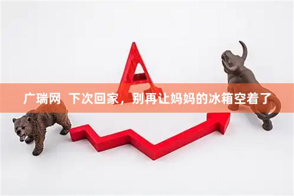 广瑞网  下次回家，别再让妈妈的冰箱空着了