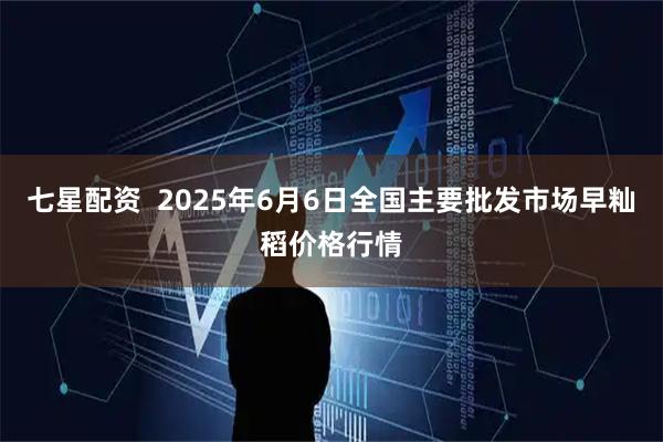 七星配资  2025年6月6日全国主要批发市场早籼稻价格行情