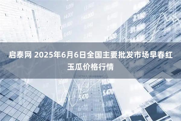 启泰网 2025年6月6日全国主要批发市场早春红玉瓜价格行情