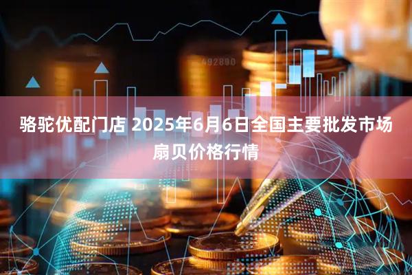 骆驼优配门店 2025年6月6日全国主要批发市场扇贝价格行情