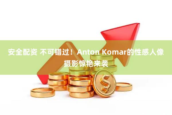 安全配资 不可错过！Anton Komar的性感人像摄影惊艳来袭