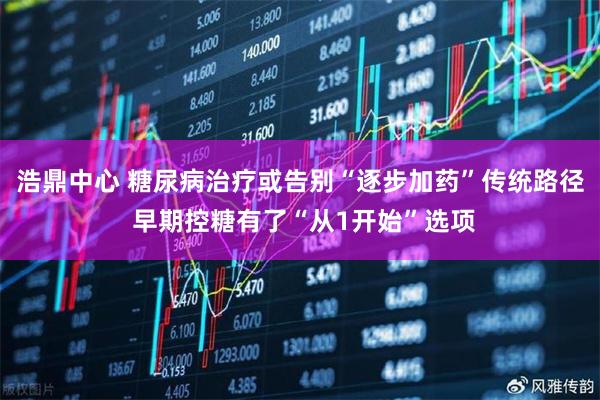 浩鼎中心 糖尿病治疗或告别“逐步加药”传统路径 早期控糖有了“从1开始”选项