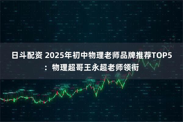日斗配资 2025年初中物理老师品牌推荐TOP5：物理超哥王永超老师领衔