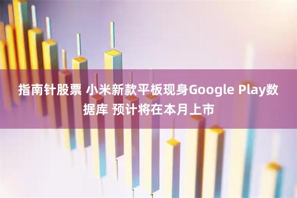 指南针股票 小米新款平板现身Google Play数据库 预计将在本月上市