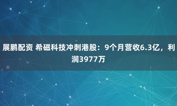 展鹏配资 希磁科技冲刺港股：9个月营收6.3亿，利润3977万