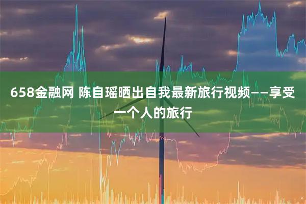 658金融网 陈自瑶晒出自我最新旅行视频——享受一个人的旅行