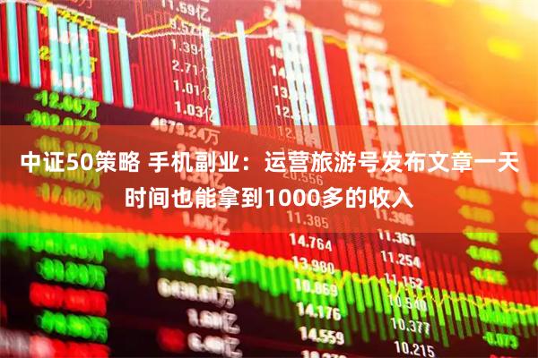 中证50策略 手机副业：运营旅游号发布文章一天时间也能拿到1000多的收入