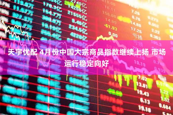 天宇优配 4月份中国大宗商品指数继续上扬 市场运行稳定向好