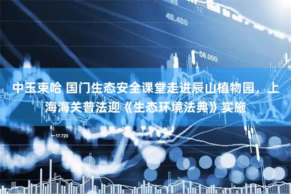 中玉束哈 国门生态安全课堂走进辰山植物园，上海海关普法迎《生态环境法典》实施