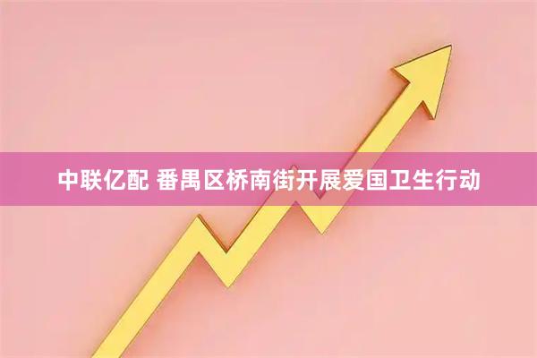 中联亿配 番禺区桥南街开展爱国卫生行动